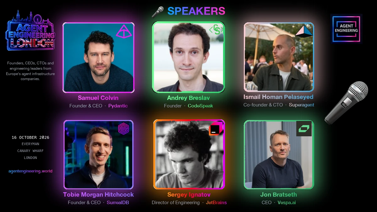 Speakers at Agent Engineering London, 16 October 2026: Samuel Colvin, Founder & CEO at Pydantic; Andrey Breslav, Founder at CodeSpeak; Ismail Homan Pelaseyed, Co-founder & CTO at Superagent; Tobie Morgan Hitchcock, Founder & CEO at SurrealDB; Sergey Ignatov, Director of Engineering at JetBrains; Jon Bratseth, CEO at Vespa.ai.
